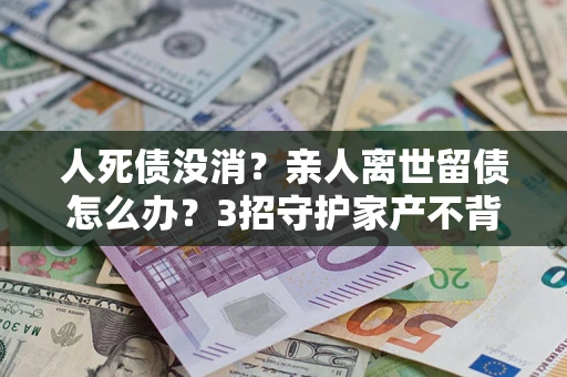 北京人死债没消？亲人离世留债怎么办？3招守护家产不背锅