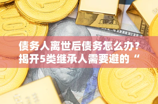 北京债务人离世后债务怎么办？揭开5类继承人需要避的“坑”